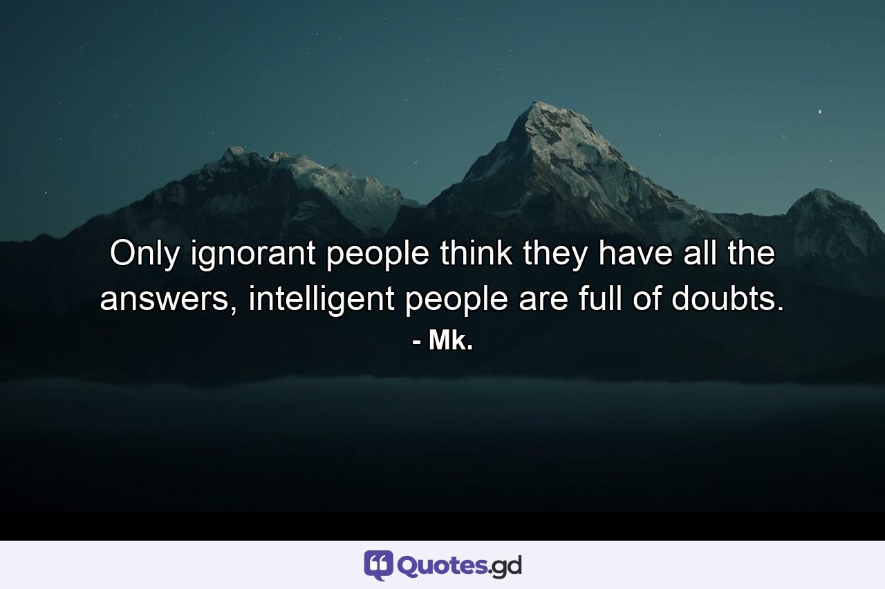 Only ignorant people think they have all the answers, intelligent people are full of doubts. - Quote by Mk.