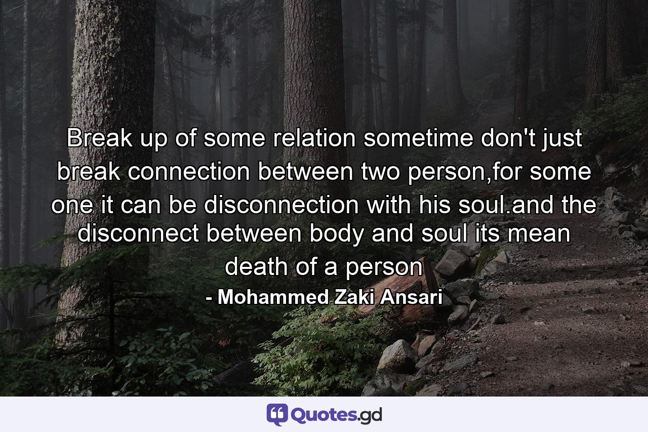 Break up of some relation sometime don't just break connection between two person,for some one it can be disconnection with his soul.and the disconnect between body and soul its mean death of a person - Quote by Mohammed Zaki Ansari