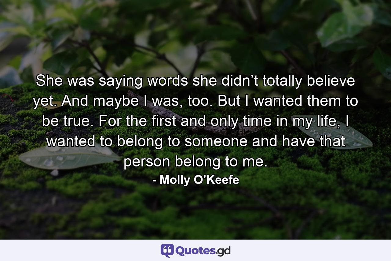 She was saying words she didn’t totally believe yet. And maybe I was, too. But I wanted them to be true. For the first and only time in my life, I wanted to belong to someone and have that person belong to me. - Quote by Molly O'Keefe