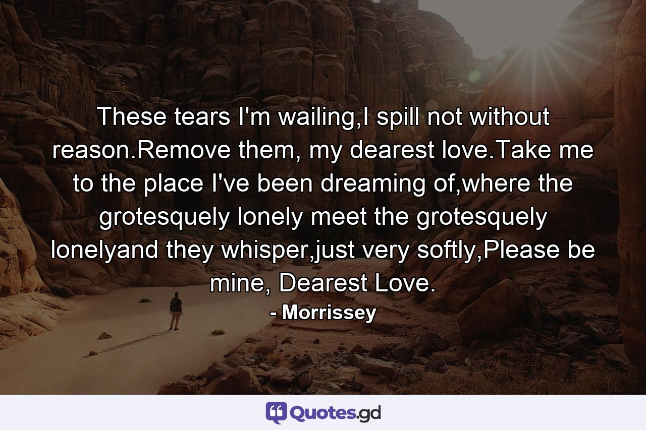 These tears I'm wailing,I spill not without reason.Remove them, my dearest love.Take me to the place I've been dreaming of,where the grotesquely lonely meet the grotesquely lonelyand they whisper,just very softly,Please be mine, Dearest Love. - Quote by Morrissey