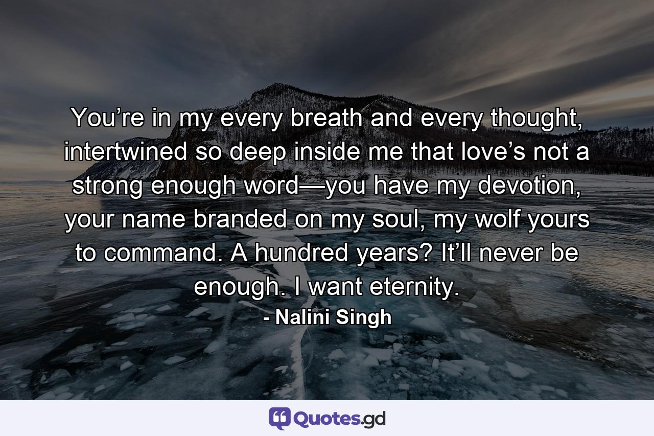 You’re in my every breath and every thought, intertwined so deep inside me that love’s not a strong enough word—you have my devotion, your name branded on my soul, my wolf yours to command. A hundred years? It’ll never be enough. I want eternity. - Quote by Nalini Singh