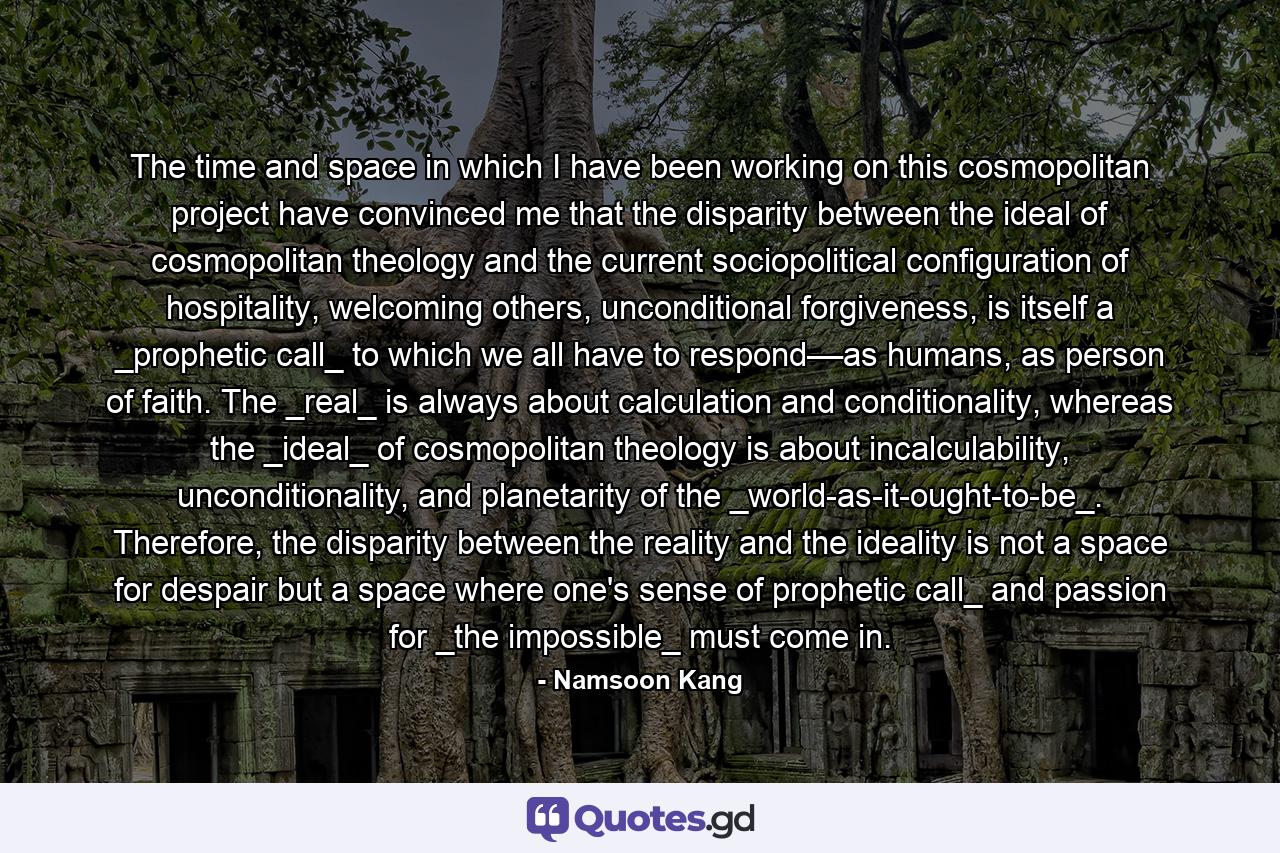 The time and space in which I have been working on this cosmopolitan project have convinced me that the disparity between the ideal of cosmopolitan theology and the current sociopolitical configuration of hospitality, welcoming others, unconditional forgiveness, is itself a _prophetic call_ to which we all have to respond––as humans, as person of faith. The _real_ is always about calculation and conditionality, whereas the _ideal_ of cosmopolitan theology is about incalculability, unconditionality, and planetarity of the _world-as-it-ought-to-be_. Therefore, the disparity between the reality and the ideality is not a space for despair but a space where one's sense of prophetic call_ and passion for _the impossible_ must come in. - Quote by Namsoon Kang