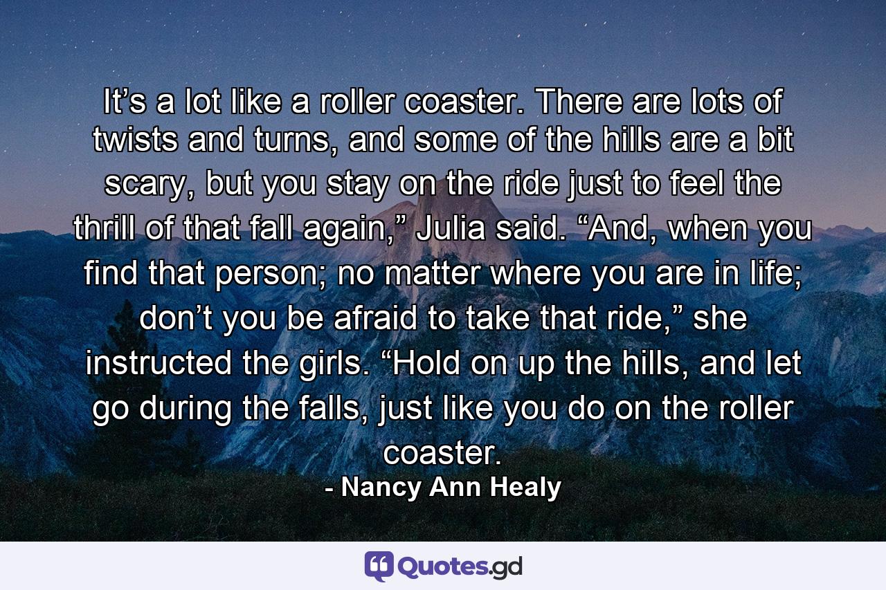 It’s a lot like a roller coaster. There are lots of twists and turns, and some of the hills are a bit scary, but you stay on the ride just to feel the thrill of that fall again,” Julia said. “And, when you find that person; no matter where you are in life; don’t you be afraid to take that ride,” she instructed the girls. “Hold on up the hills, and let go during the falls, just like you do on the roller coaster. - Quote by Nancy Ann Healy