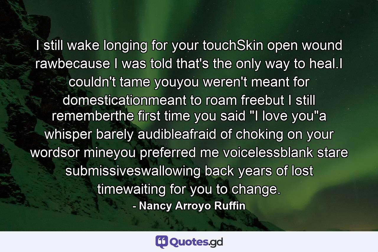 I still wake longing for your touchSkin open wound rawbecause I was told that's the only way to heal.I couldn't tame youyou weren't meant for domesticationmeant to roam freebut I still rememberthe first time you said 