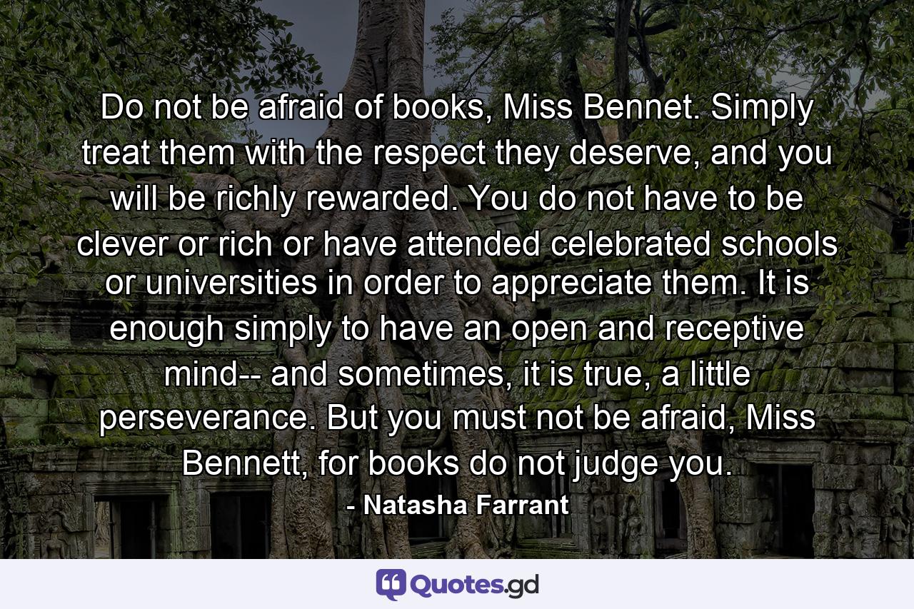 Do not be afraid of books, Miss Bennet. Simply treat them with the respect they deserve, and you will be richly rewarded. You do not have to be clever or rich or have attended celebrated schools or universities in order to appreciate them. It is enough simply to have an open and receptive mind-- and sometimes, it is true, a little perseverance. But you must not be afraid, Miss Bennett, for books do not judge you. - Quote by Natasha Farrant