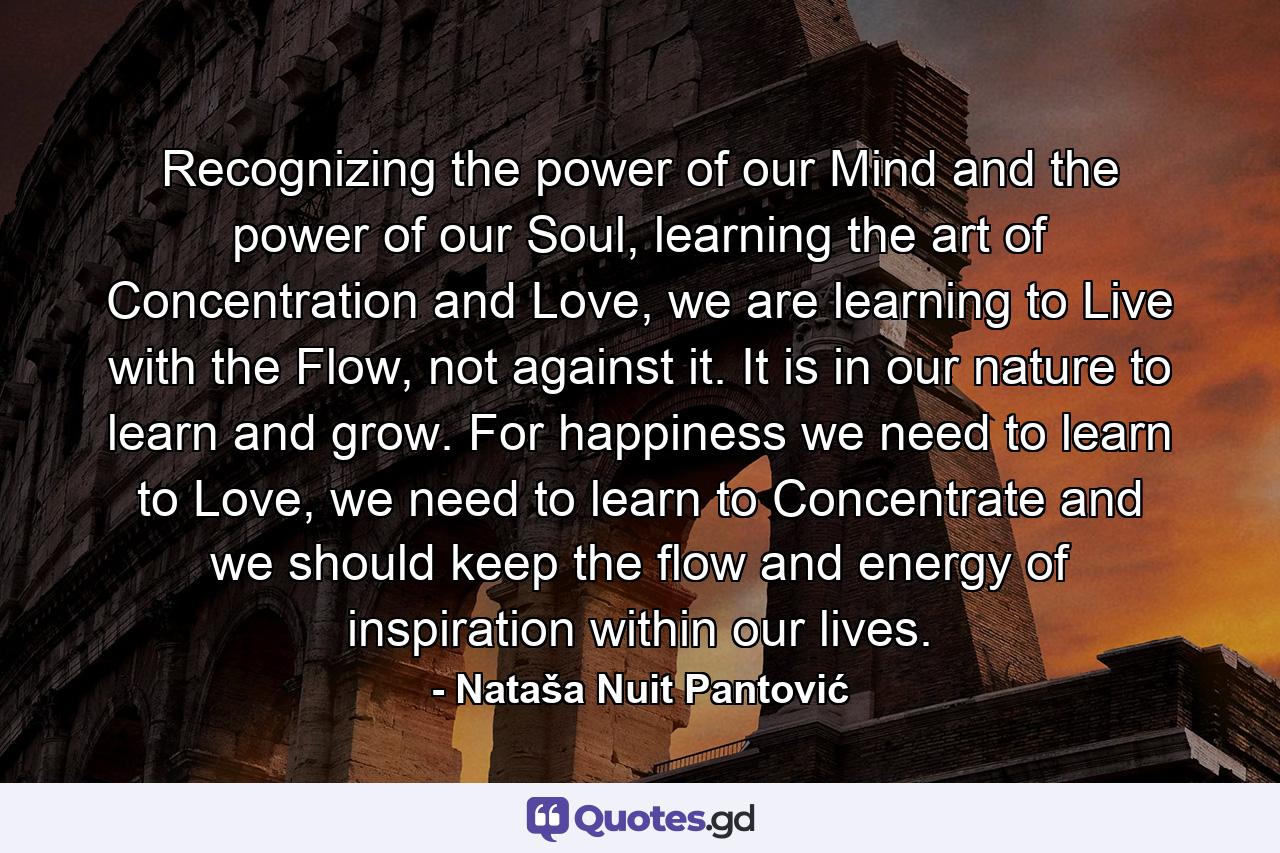 Recognizing the power of our Mind and the power of our Soul, learning the art of Concentration and Love, we are learning to Live with the Flow, not against it. It is in our nature to learn and grow. For happiness we need to learn to Love, we need to learn to Concentrate and we should keep the flow and energy of inspiration within our lives. - Quote by Nataša Nuit Pantović