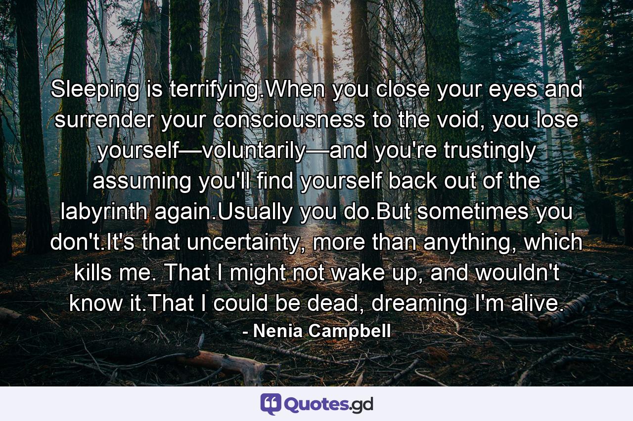 Sleeping is terrifying.When you close your eyes and surrender your consciousness to the void, you lose yourself—voluntarily—and you're trustingly assuming you'll find yourself back out of the labyrinth again.Usually you do.But sometimes you don't.It's that uncertainty, more than anything, which kills me. That I might not wake up, and wouldn't know it.That I could be dead, dreaming I'm alive. - Quote by Nenia Campbell