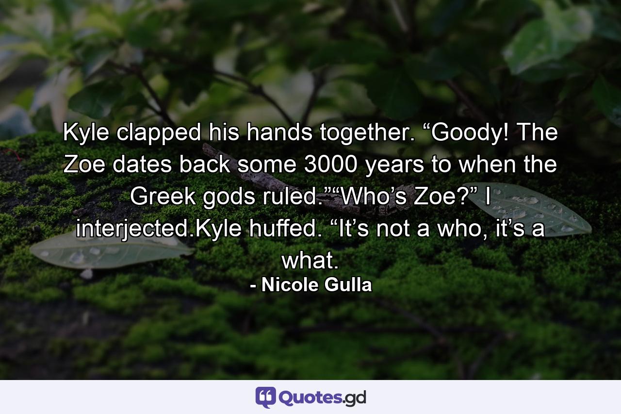 Kyle clapped his hands together. “Goody! The Zoe dates back some 3000 years to when the Greek gods ruled.”“Who’s Zoe?” I interjected.Kyle huffed. “It’s not a who, it’s a what. - Quote by Nicole Gulla