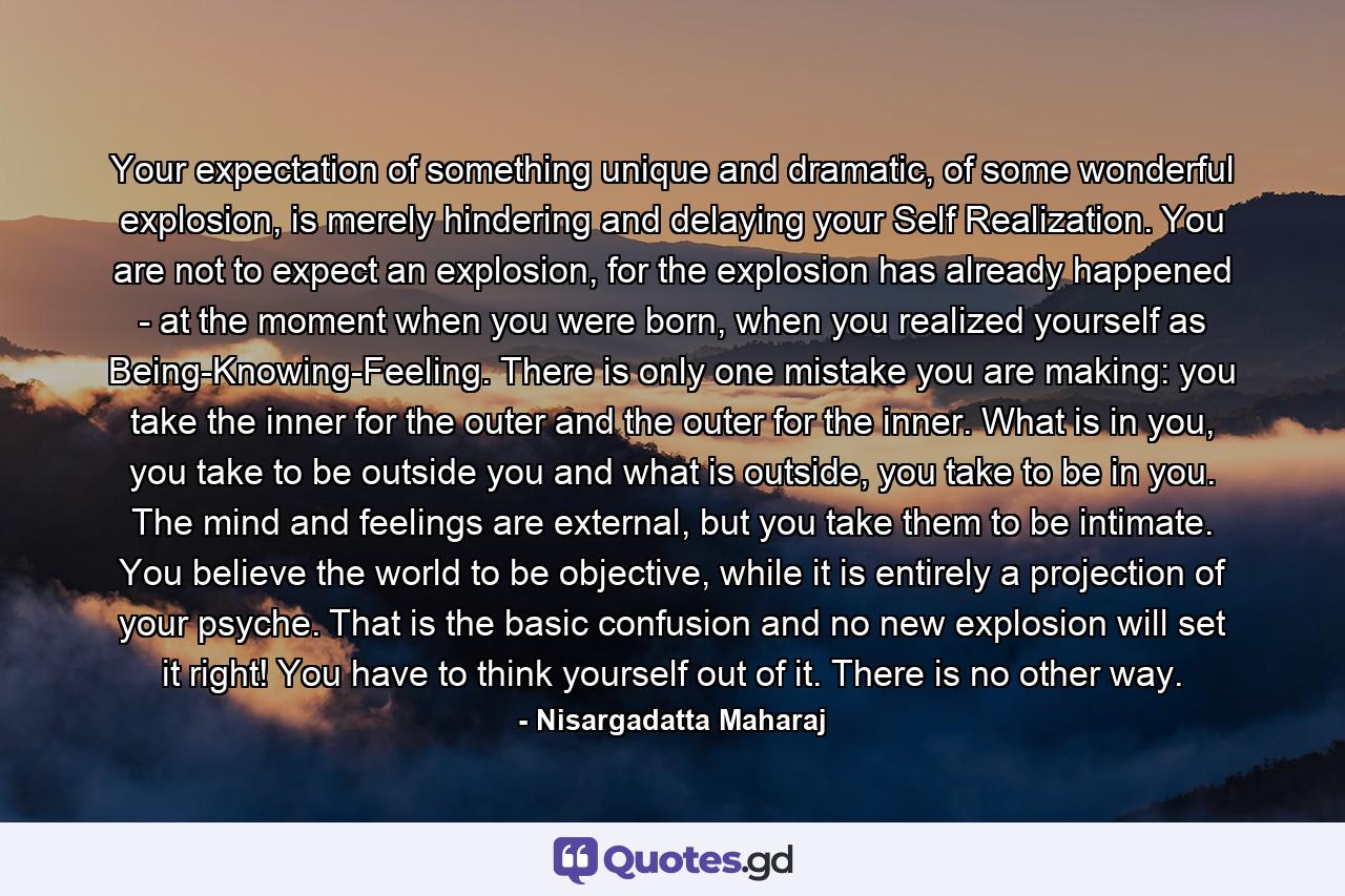 Your expectation of something unique and dramatic, of some wonderful explosion, is merely hindering and delaying your Self Realization. You are not to expect an explosion, for the explosion has already happened - at the moment when you were born, when you realized yourself as Being-Knowing-Feeling. There is only one mistake you are making: you take the inner for the outer and the outer for the inner. What is in you, you take to be outside you and what is outside, you take to be in you. The mind and feelings are external, but you take them to be intimate. You believe the world to be objective, while it is entirely a projection of your psyche. That is the basic confusion and no new explosion will set it right! You have to think yourself out of it. There is no other way. - Quote by Nisargadatta Maharaj