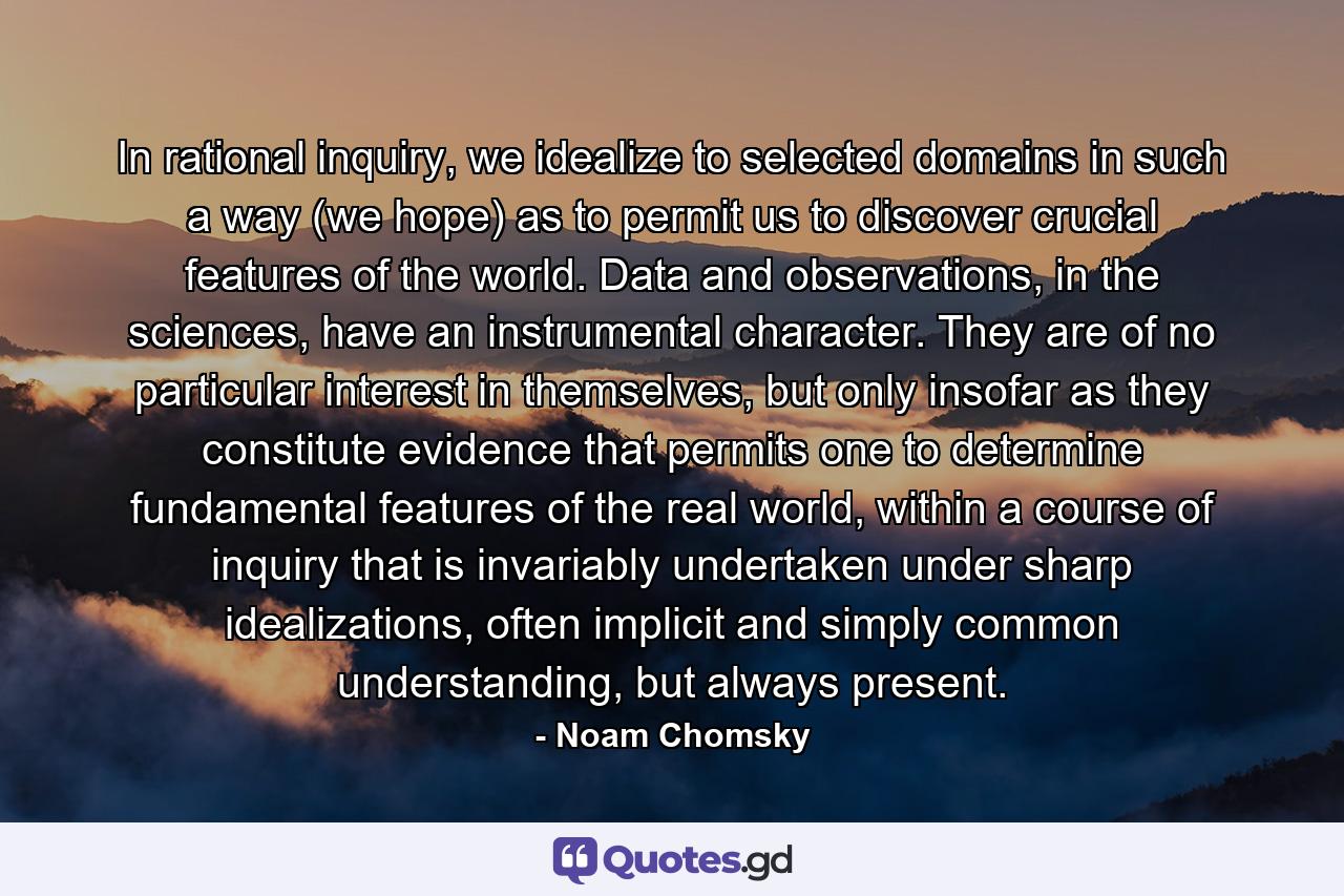 In rational inquiry, we idealize to selected domains in such a way (we hope) as to permit us to discover crucial features of the world. Data and observations, in the sciences, have an instrumental character. They are of no particular interest in themselves, but only insofar as they constitute evidence that permits one to determine fundamental features of the real world, within a course of inquiry that is invariably undertaken under sharp idealizations, often implicit and simply common understanding, but always present. - Quote by Noam Chomsky