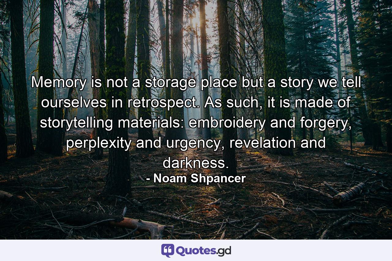 Memory is not a storage place but a story we tell ourselves in retrospect. As such, it is made of storytelling materials: embroidery and forgery, perplexity and urgency, revelation and darkness. - Quote by Noam Shpancer