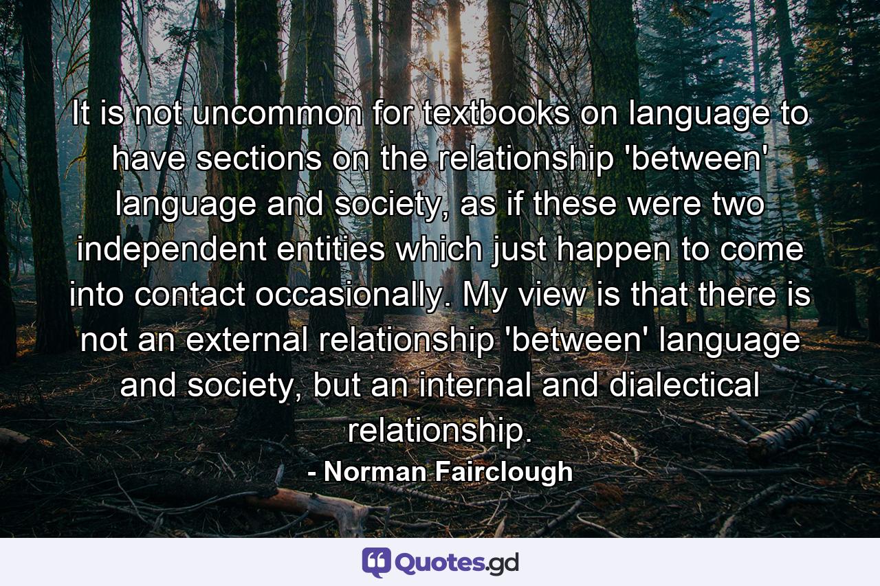 It is not uncommon for textbooks on language to have sections on the relationship 'between' language and society, as if these were two independent entities which just happen to come into contact occasionally. My view is that there is not an external relationship 'between' language and society, but an internal and dialectical relationship. - Quote by Norman Fairclough