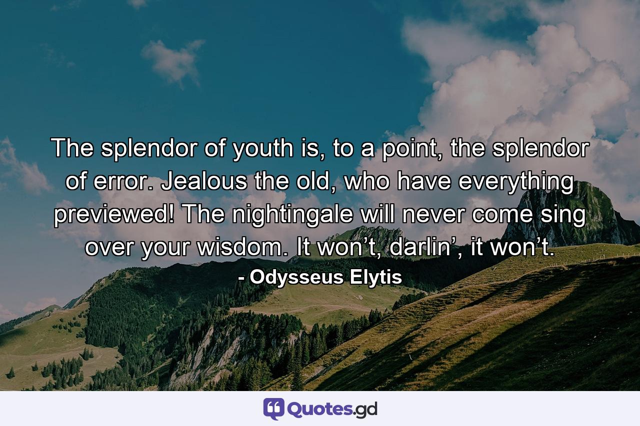 The splendor of youth is, to a point, the splendor of error. Jealous the old, who have everything previewed! The nightingale will never come sing over your wisdom. It won’t, darlin’, it won’t. - Quote by Odysseus Elytis