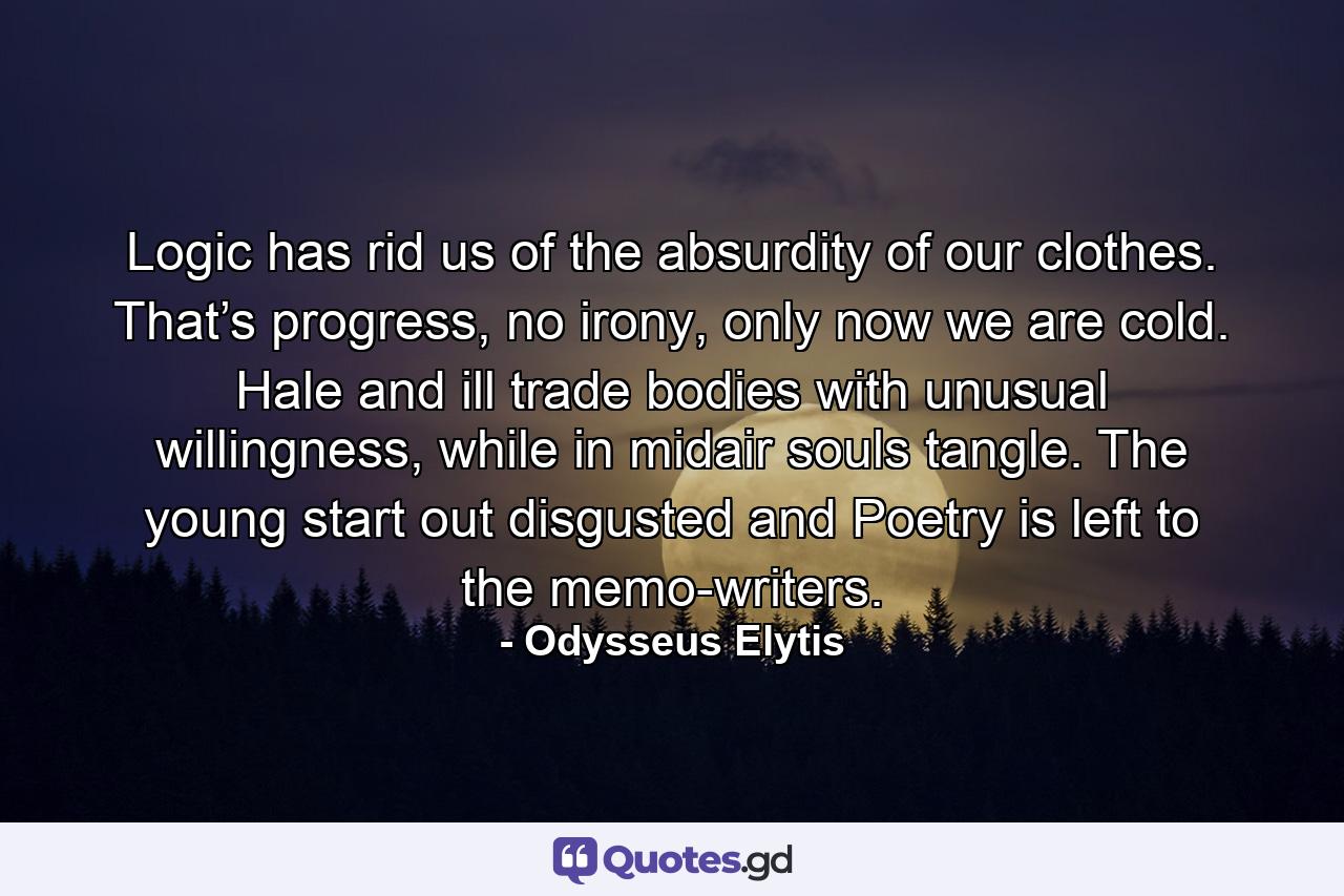 Logic has rid us of the absurdity of our clothes. That’s progress, no irony, only now we are cold. Hale and ill trade bodies with unusual willingness, while in midair souls tangle. The young start out disgusted and Poetry is left to the memo-writers. - Quote by Odysseus Elytis