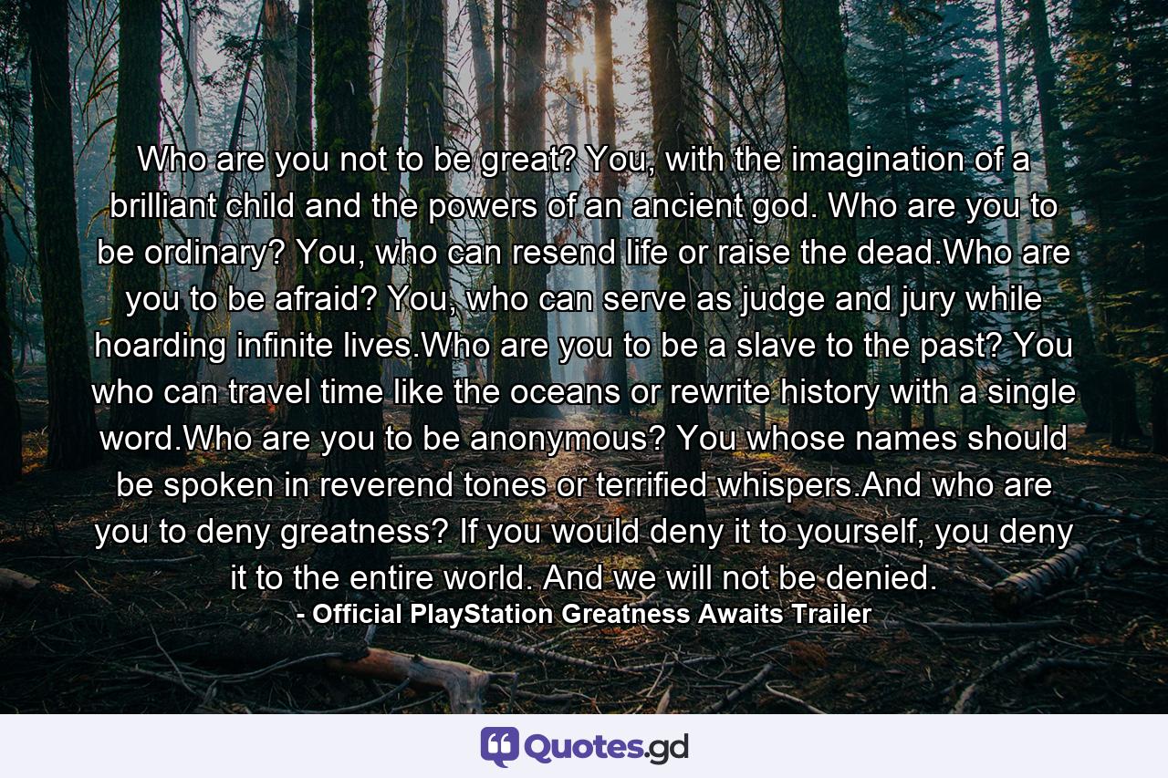 Who are you not to be great? You, with the imagination of a brilliant child and the powers of an ancient god. Who are you to be ordinary? You, who can resend life or raise the dead.Who are you to be afraid? You, who can serve as judge and jury while hoarding infinite lives.Who are you to be a slave to the past? You who can travel time like the oceans or rewrite history with a single word.Who are you to be anonymous? You whose names should be spoken in reverend tones or terrified whispers.And who are you to deny greatness? If you would deny it to yourself, you deny it to the entire world. And we will not be denied. - Quote by Official PlayStation Greatness Awaits Trailer