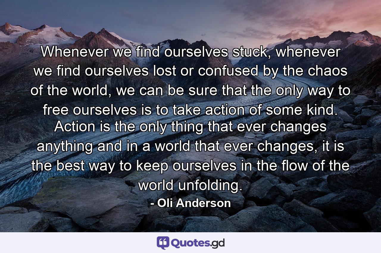 Whenever we find ourselves stuck, whenever we find ourselves lost or confused by the chaos of the world, we can be sure that the only way to free ourselves is to take action of some kind. Action is the only thing that ever changes anything and in a world that ever changes, it is the best way to keep ourselves in the flow of the world unfolding. - Quote by Oli Anderson