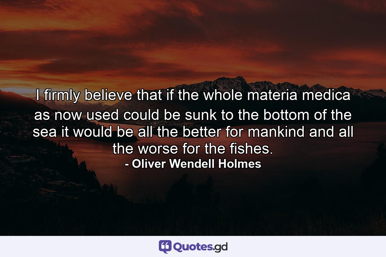 I firmly believe that if the whole materia medica as now used  could be sunk to the bottom of the sea  it would be all the better for mankind and all the worse for the fishes. - Quote by Oliver Wendell Holmes