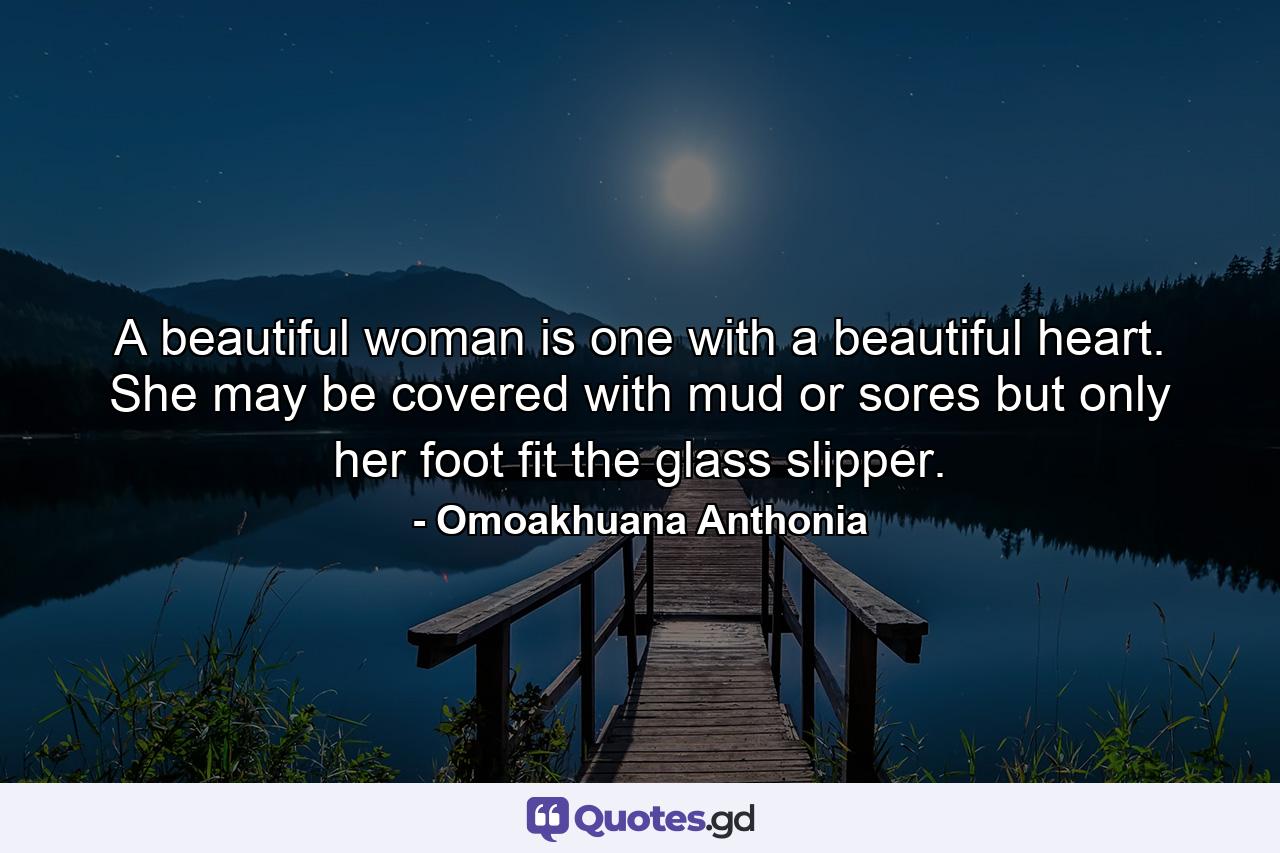 A beautiful woman is one with a beautiful heart. She may be covered with mud or sores but only her foot fit the glass slipper. - Quote by Omoakhuana Anthonia