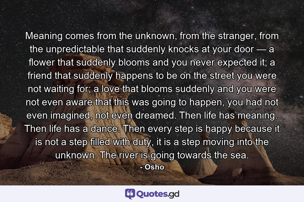 Meaning comes from the unknown, from the stranger, from the unpredictable that suddenly knocks at your door — a flower that suddenly blooms and you never expected it; a friend that suddenly happens to be on the street you were not waiting for; a love that blooms suddenly and you were not even aware that this was going to happen, you had not even imagined, not even dreamed. Then life has meaning. Then life has a dance. Then every step is happy because it is not a step filled with duty, it is a step moving into the unknown. The river is going towards the sea. - Quote by Osho