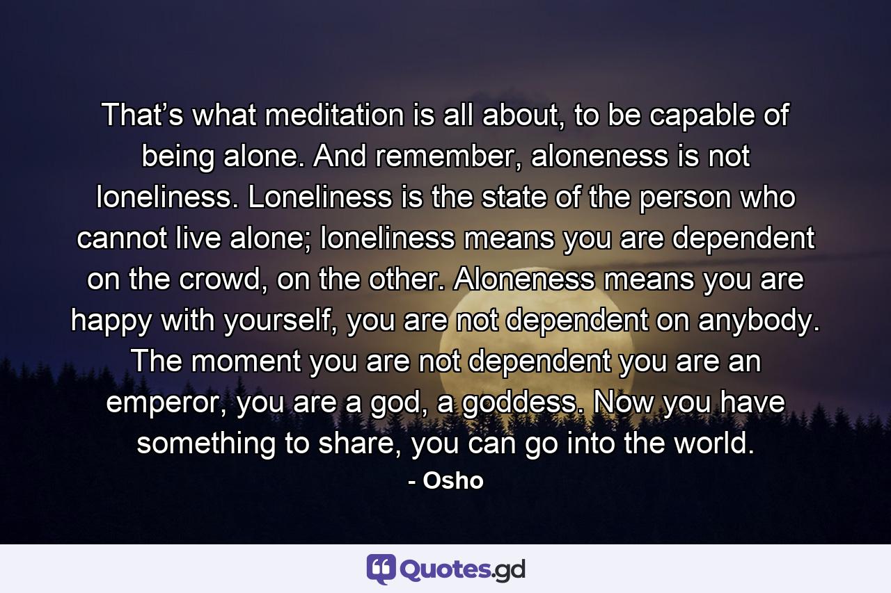 That’s what meditation is all about, to be capable of being alone. And remember, aloneness is not loneliness. Loneliness is the state of the person who cannot live alone; loneliness means you are dependent on the crowd, on the other. Aloneness means you are happy with yourself, you are not dependent on anybody. The moment you are not dependent you are an emperor, you are a god, a goddess. Now you have something to share, you can go into the world. - Quote by Osho