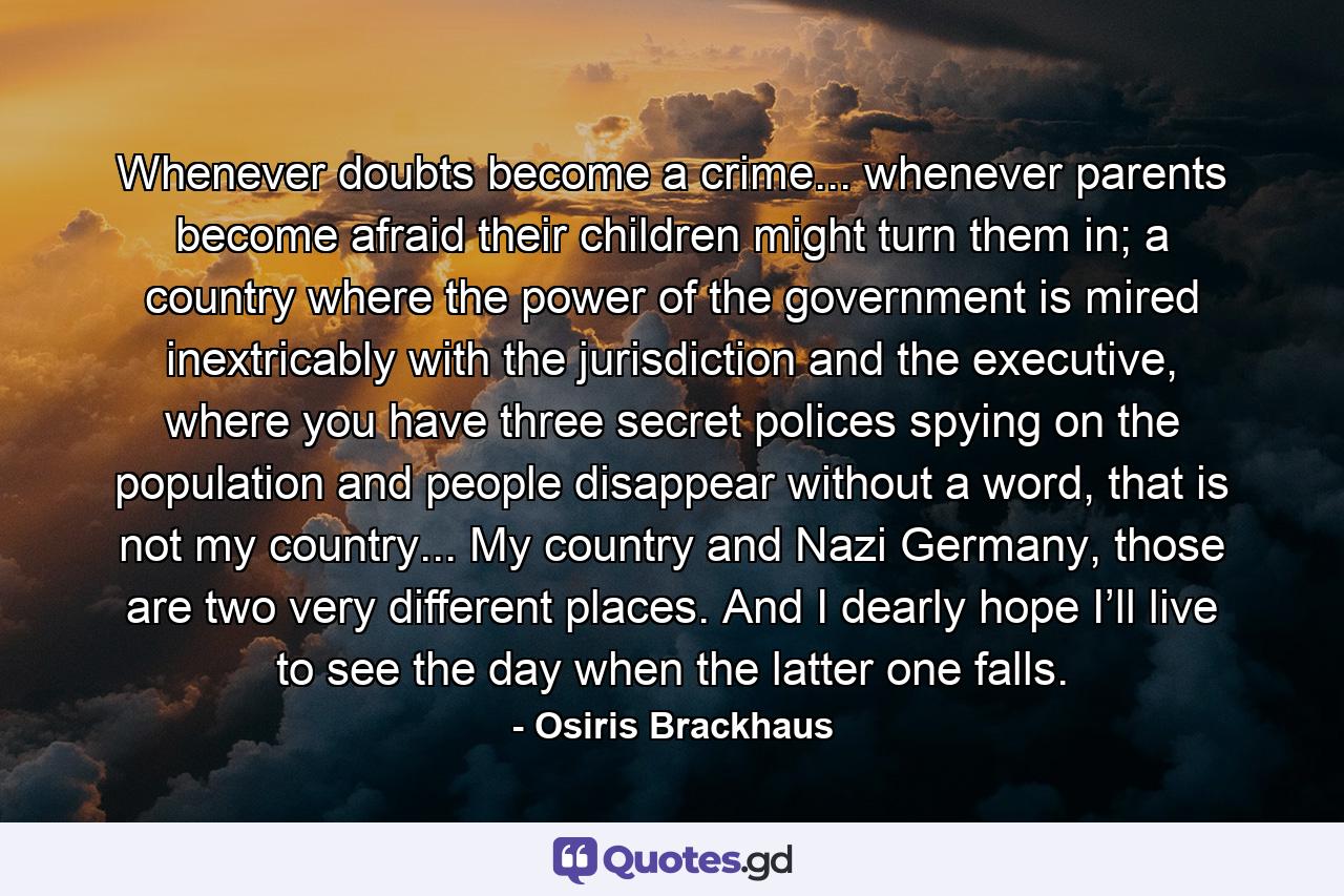 Whenever doubts become a crime... whenever parents become afraid their children might turn them in; a country where the power of the government is mired inextricably with the jurisdiction and the executive, where you have three secret polices spying on the population and people disappear without a word, that is not my country... My country and Nazi Germany, those are two very different places. And I dearly hope I’ll live to see the day when the latter one falls. - Quote by Osiris Brackhaus