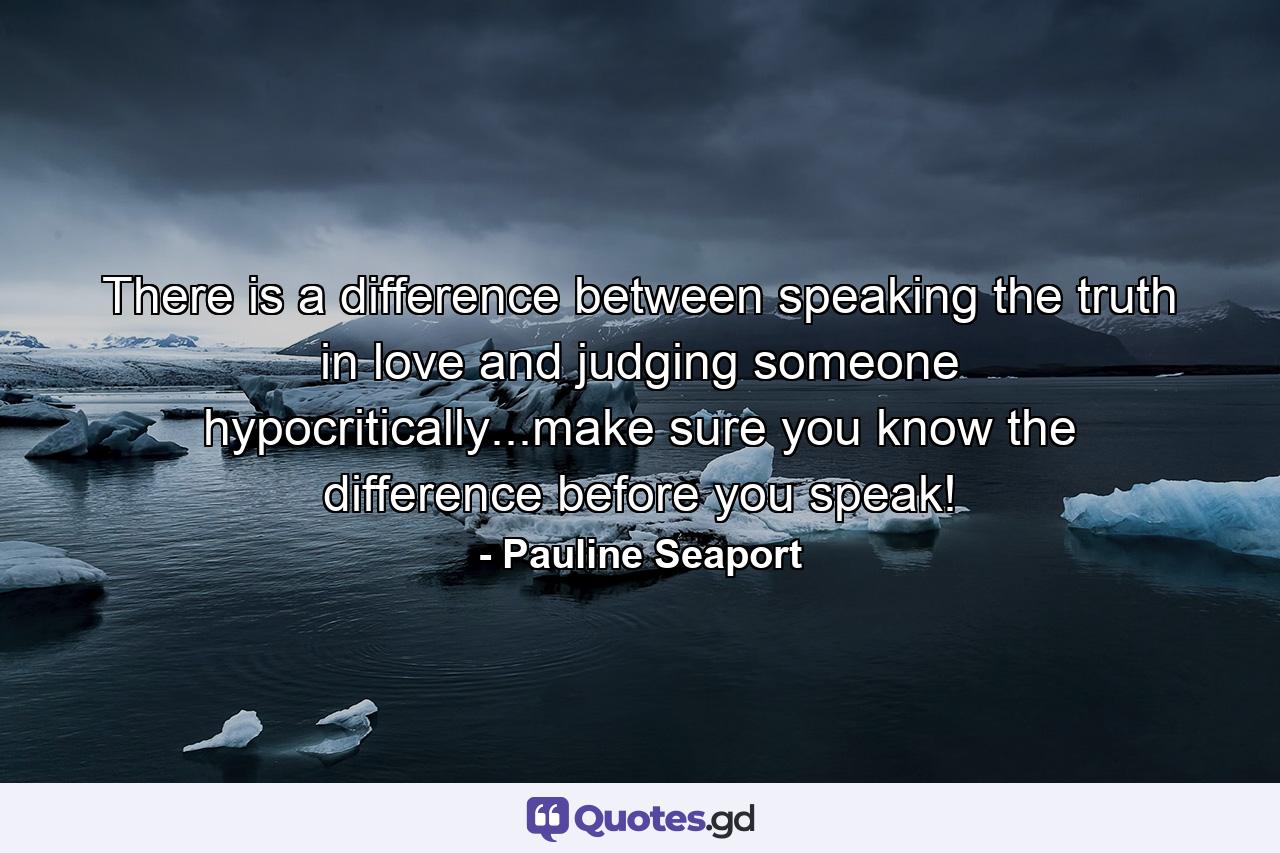 There is a difference between speaking the truth in love and judging someone hypocritically...make sure you know the difference before you speak! - Quote by Pauline Seaport