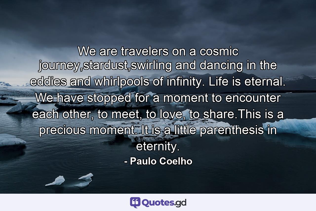 We are travelers on a cosmic journey,stardust,swirling and dancing in the eddies and whirlpools of infinity. Life is eternal. We have stopped for a moment to encounter each other, to meet, to love, to share.This is a precious moment. It is a little parenthesis in eternity. - Quote by Paulo Coelho