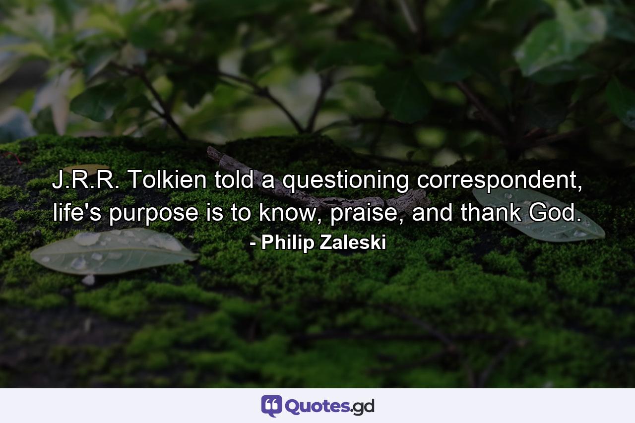 J.R.R. Tolkien told a questioning correspondent, life's purpose is to know, praise, and thank God. - Quote by Philip Zaleski