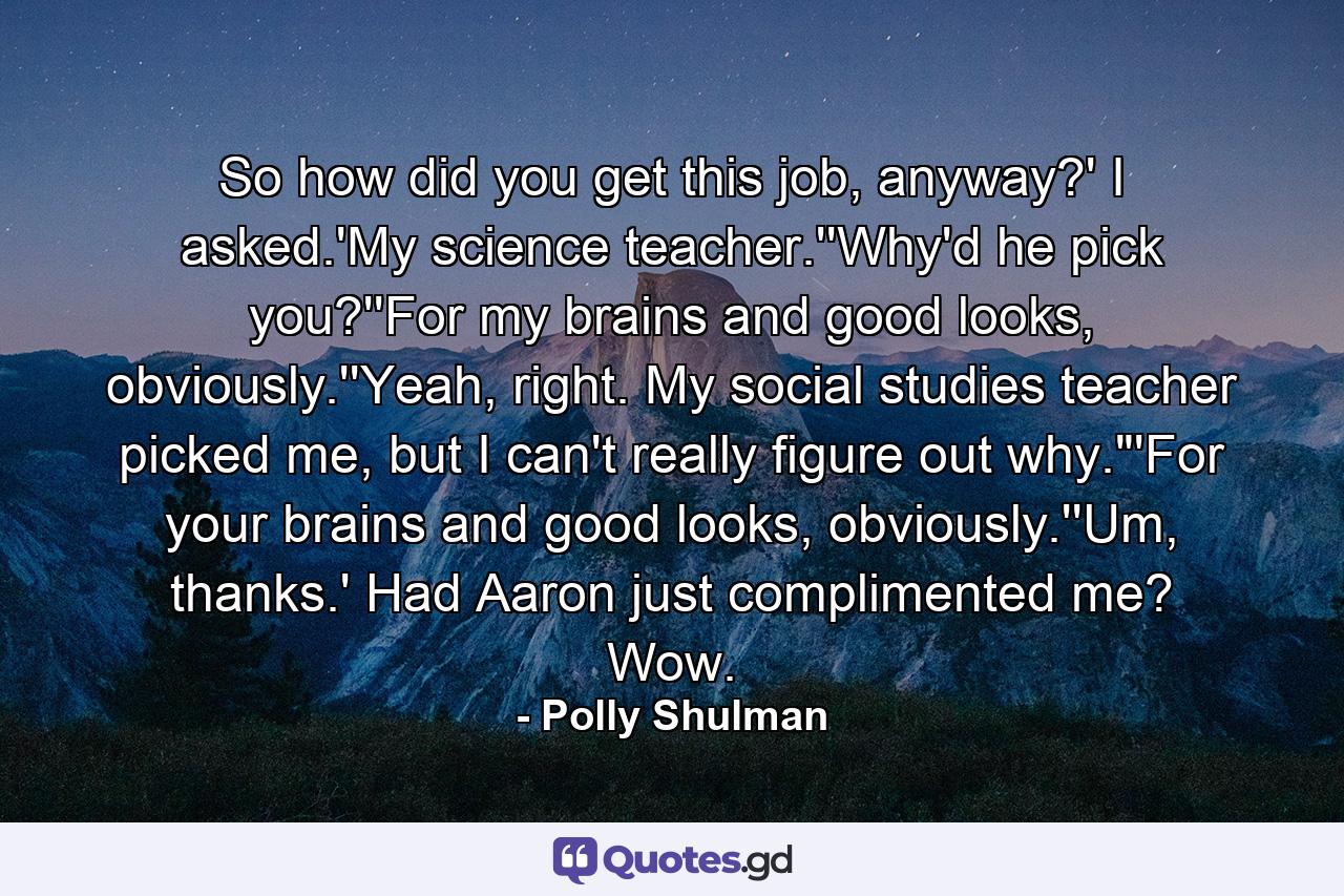 So how did you get this job, anyway?' I asked.'My science teacher.''Why'd he pick you?''For my brains and good looks, obviously.''Yeah, right. My social studies teacher picked me, but I can't really figure out why.