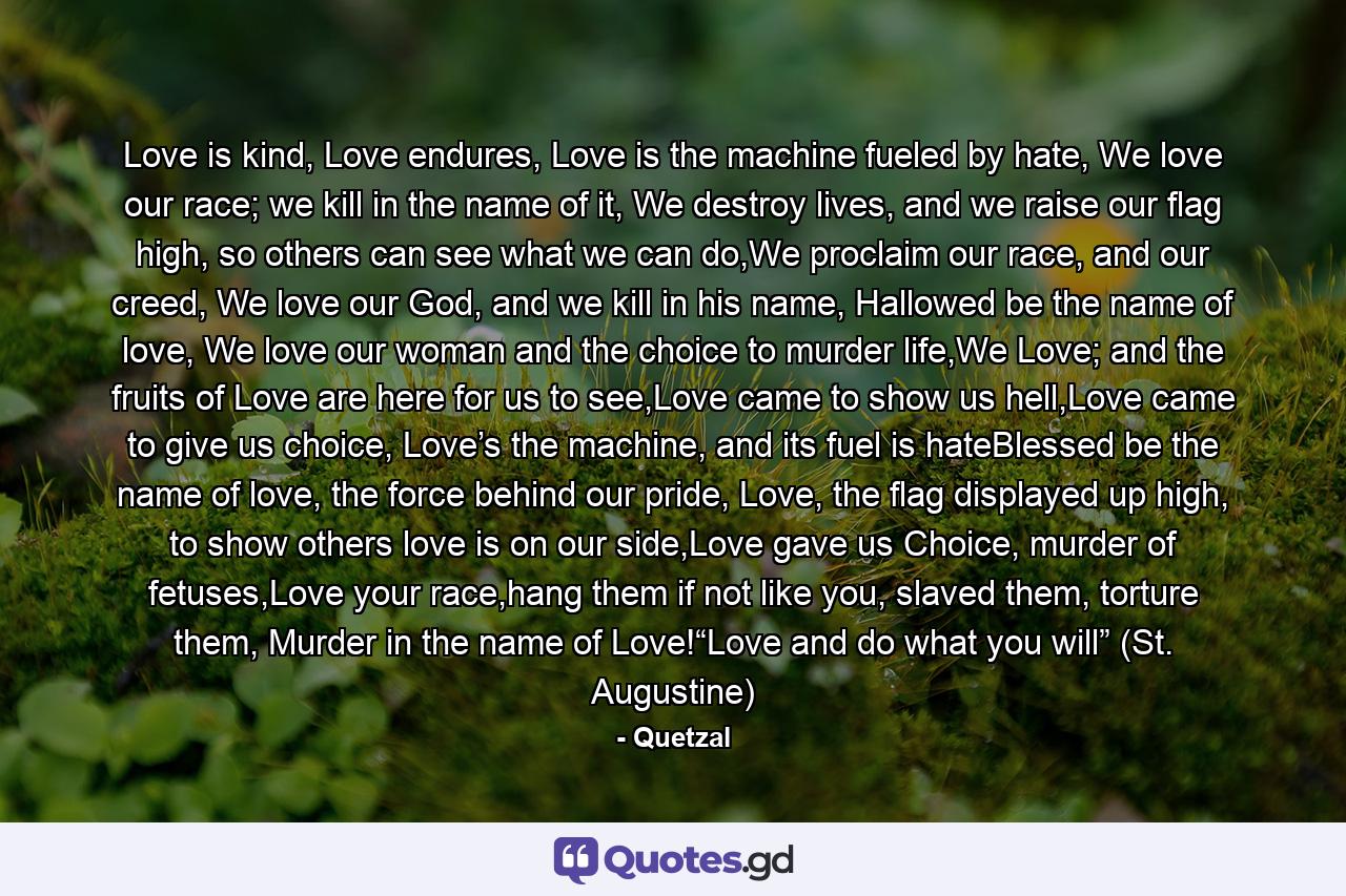 Love is kind, Love endures, Love is the machine fueled by hate, We love our race; we kill in the name of it, We destroy lives, and we raise our flag high, so others can see what we can do,We proclaim our race, and our creed, We love our God, and we kill in his name, Hallowed be the name of love, We love our woman and the choice to murder life,We Love; and the fruits of Love are here for us to see,Love came to show us hell,Love came to give us choice, Love’s the machine, and its fuel is hateBlessed be the name of love, the force behind our pride, Love, the flag displayed up high, to show others love is on our side,Love gave us Choice, murder of fetuses,Love your race,hang them if not like you, slaved them, torture them, Murder in the name of Love!“Love and do what you will” (St. Augustine) - Quote by Quetzal