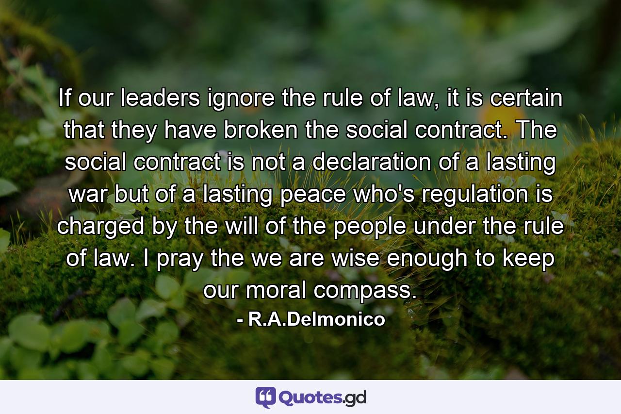 If our leaders ignore the rule of law, it is certain that they have broken the social contract. The social contract is not a declaration of a lasting war but of a lasting peace who's regulation is charged by the will of the people under the rule of law. I pray the we are wise enough to keep our moral compass. - Quote by R.A.Delmonico