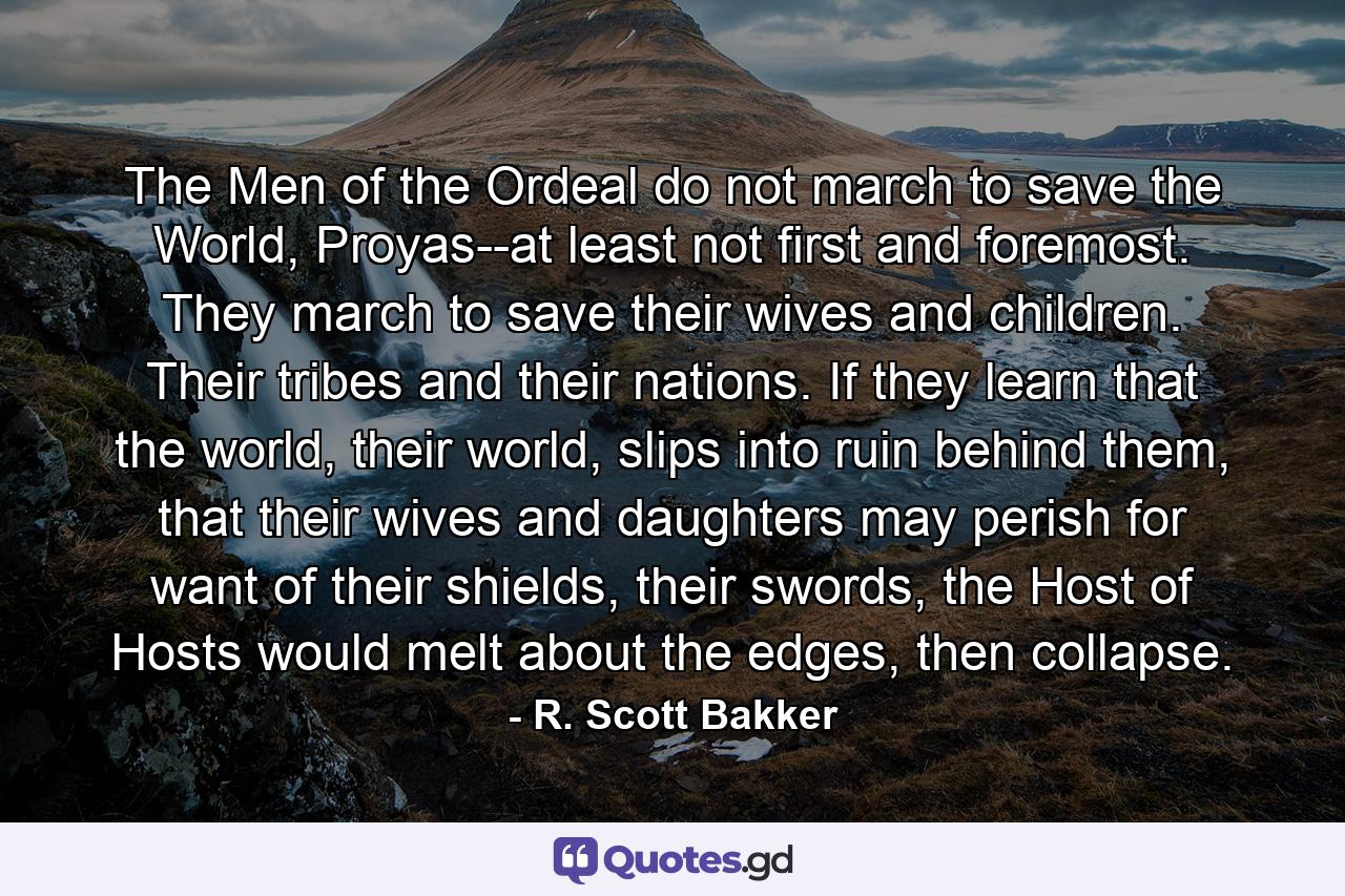 The Men of the Ordeal do not march to save the World, Proyas--at least not first and foremost. They march to save their wives and children. Their tribes and their nations. If they learn that the world, their world, slips into ruin behind them, that their wives and daughters may perish for want of their shields, their swords, the Host of Hosts would melt about the edges, then collapse. - Quote by R. Scott Bakker