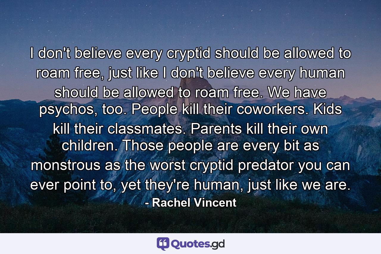 I don't believe every cryptid should be allowed to roam free, just like I don't believe every human should be allowed to roam free. We have psychos, too. People kill their coworkers. Kids kill their classmates. Parents kill their own children. Those people are every bit as monstrous as the worst cryptid predator you can ever point to, yet they're human, just like we are. - Quote by Rachel Vincent