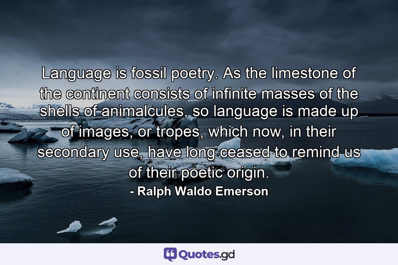 Language is fossil poetry. As the limestone of the continent consists of infinite masses of the shells of animalcules, so language is made up of images, or tropes, which now, in their secondary use, have long ceased to remind us of their poetic origin. - Quote by Ralph Waldo Emerson