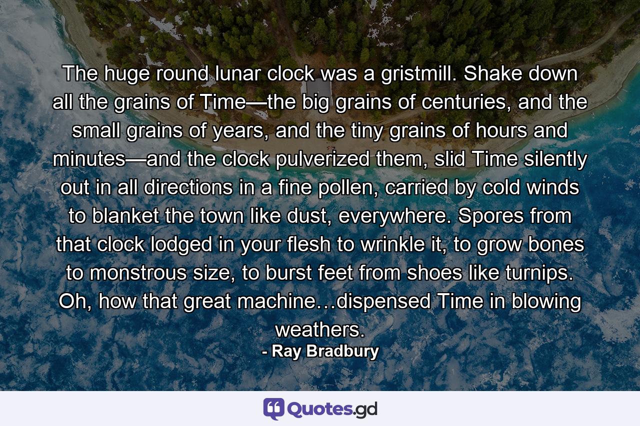 The huge round lunar clock was a gristmill. Shake down all the grains of Time—the big grains of centuries, and the small grains of years, and the tiny grains of hours and minutes—and the clock pulverized them, slid Time silently out in all directions in a fine pollen, carried by cold winds to blanket the town like dust, everywhere. Spores from that clock lodged in your flesh to wrinkle it, to grow bones to monstrous size, to burst feet from shoes like turnips. Oh, how that great machine…dispensed Time in blowing weathers. - Quote by Ray Bradbury