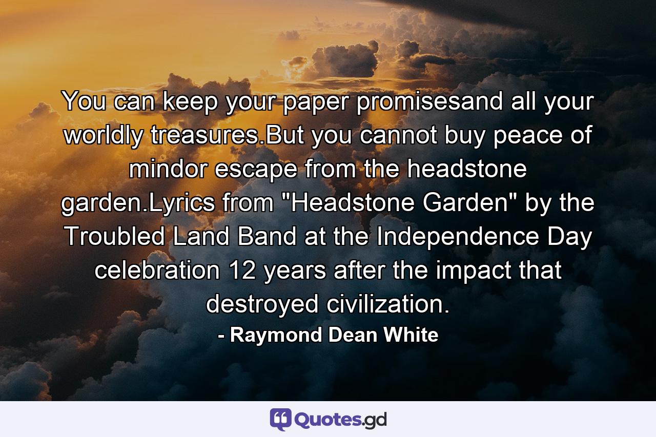 You can keep your paper promisesand all your worldly treasures.But you cannot buy peace of mindor escape from the headstone garden.Lyrics from 