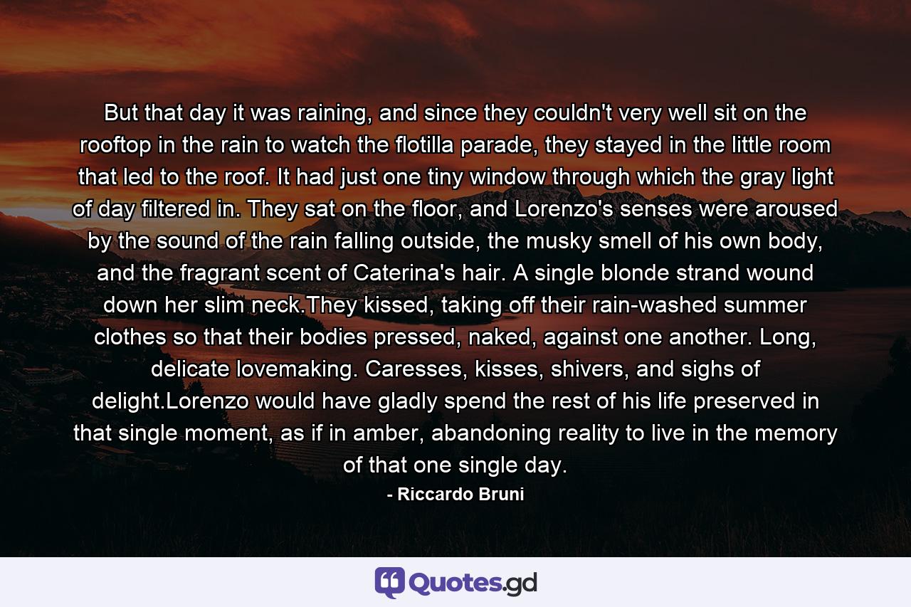 But that day it was raining, and since they couldn't very well sit on the rooftop in the rain to watch the flotilla parade, they stayed in the little room that led to the roof. It had just one tiny window through which the gray light of day filtered in. They sat on the floor, and Lorenzo's senses were aroused by the sound of the rain falling outside, the musky smell of his own body, and the fragrant scent of Caterina's hair. A single blonde strand wound down her slim neck.They kissed, taking off their rain-washed summer clothes so that their bodies pressed, naked, against one another. Long, delicate lovemaking. Caresses, kisses, shivers, and sighs of delight.Lorenzo would have gladly spend the rest of his life preserved in that single moment, as if in amber, abandoning reality to live in the memory of that one single day. - Quote by Riccardo Bruni