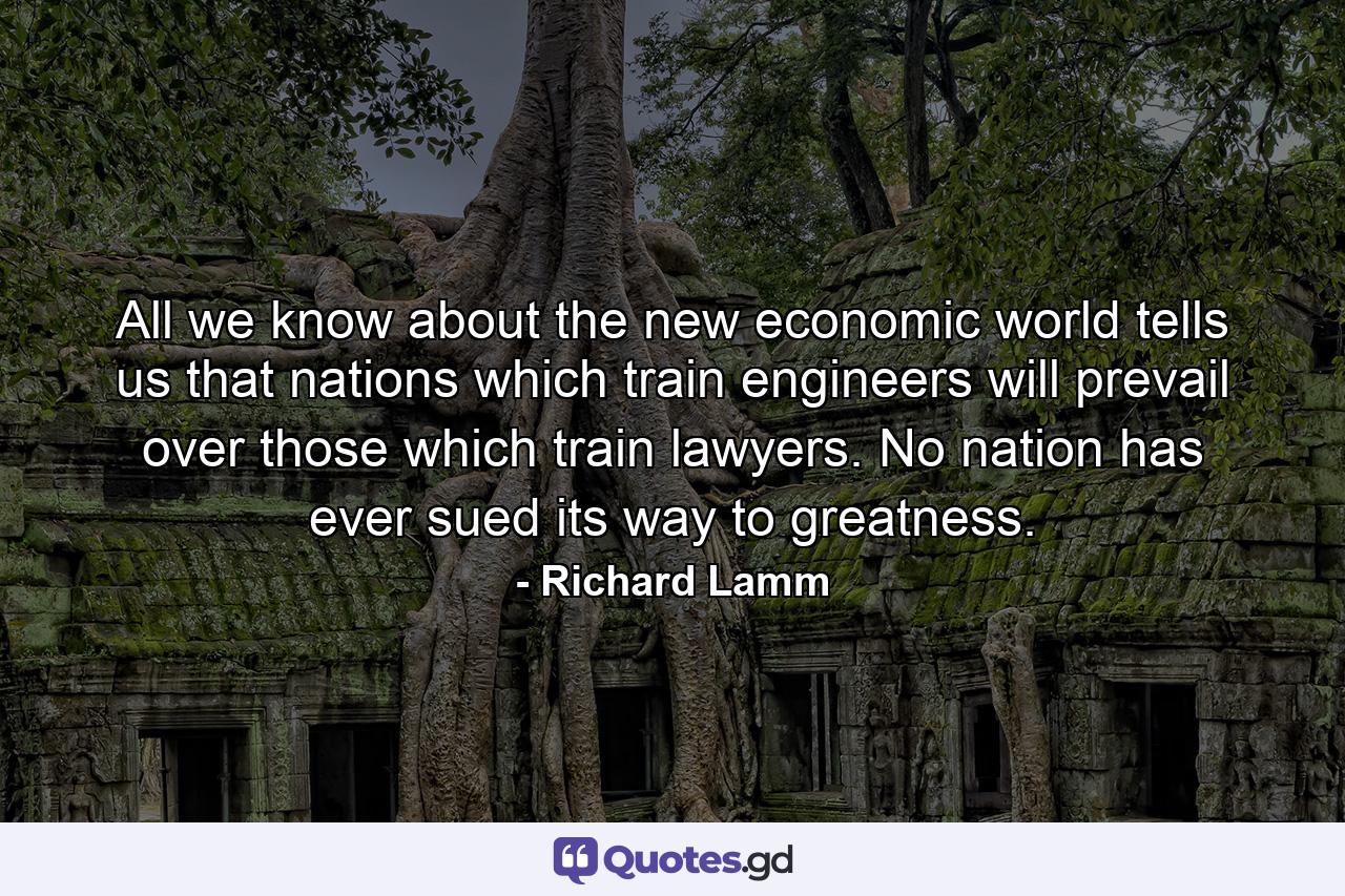 All we know about the new economic world tells us that nations which train engineers will prevail over those which train lawyers. No nation has ever sued its way to greatness. - Quote by Richard Lamm