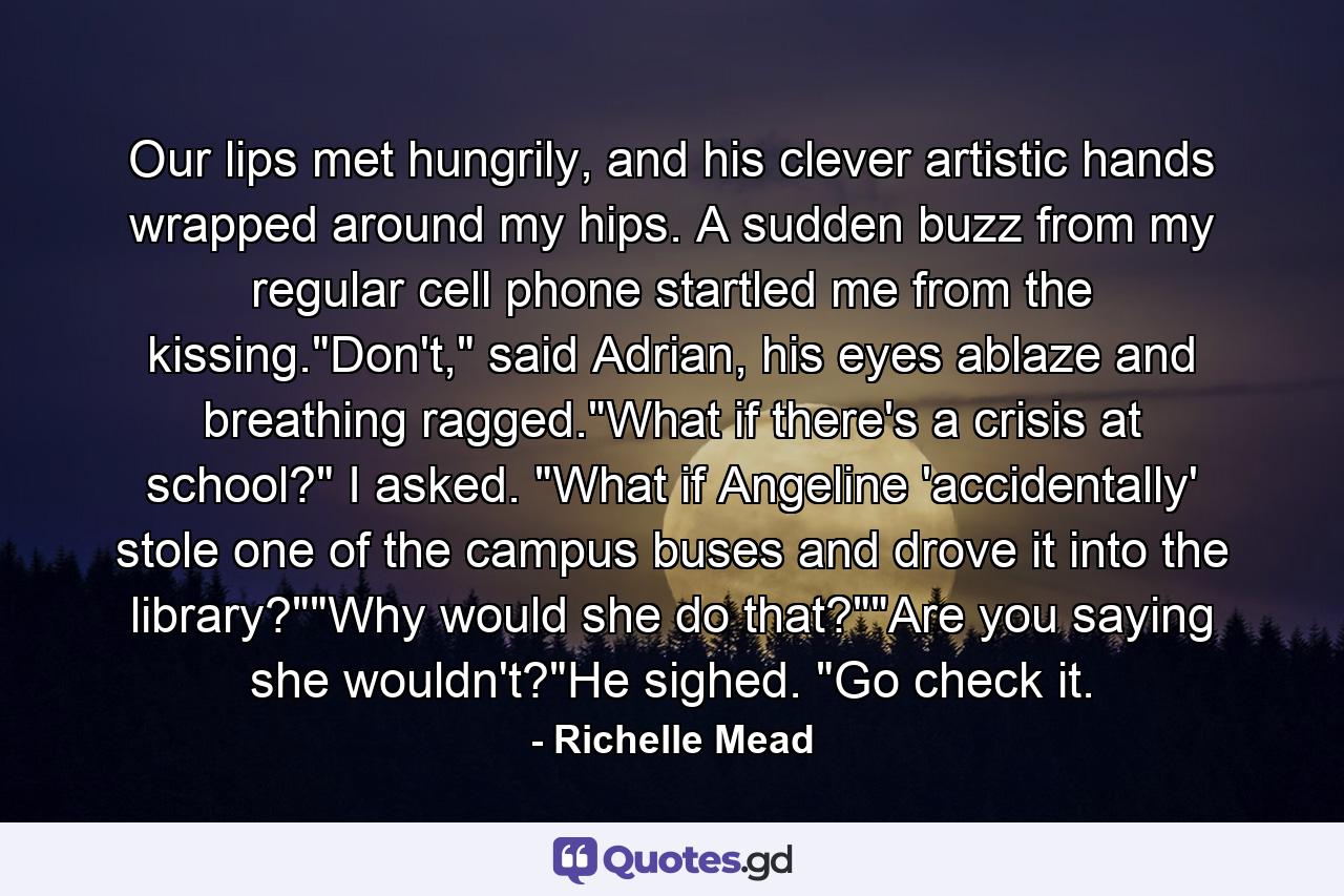 Our lips met hungrily, and his clever artistic hands wrapped around my hips. A sudden buzz from my regular cell phone startled me from the kissing.