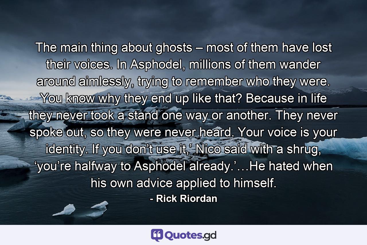 The main thing about ghosts – most of them have lost their voices. In Asphodel, millions of them wander around aimlessly, trying to remember who they were. You know why they end up like that? Because in life they never took a stand one way or another. They never spoke out, so they were never heard. Your voice is your identity. If you don’t use it,’ Nico said with a shrug, ‘you’re halfway to Asphodel already.’…He hated when his own advice applied to himself. - Quote by Rick Riordan