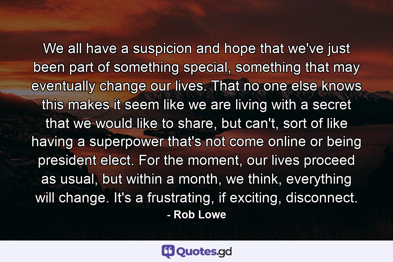 We all have a suspicion and hope that we've just been part of something special, something that may eventually change our lives. That no one else knows this makes it seem like we are living with a secret that we would like to share, but can't, sort of like having a superpower that's not come online or being president elect. For the moment, our lives proceed as usual, but within a month, we think, everything will change. It's a frustrating, if exciting, disconnect. - Quote by Rob Lowe