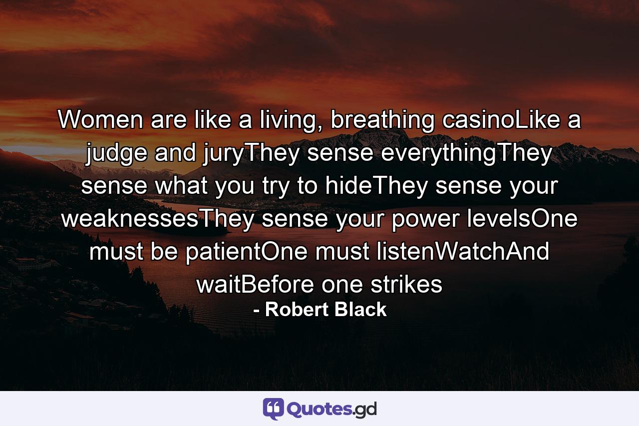 Women are like a living, breathing casinoLike a judge and juryThey sense everythingThey sense what you try to hideThey sense your weaknessesThey sense your power levelsOne must be patientOne must listenWatchAnd waitBefore one strikes - Quote by Robert Black