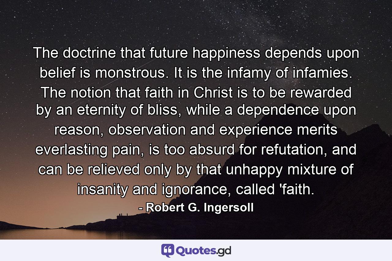 The doctrine that future happiness depends upon belief is monstrous. It is the infamy of infamies. The notion that faith in Christ is to be rewarded by an eternity of bliss, while a dependence upon reason, observation and experience merits everlasting pain, is too absurd for refutation, and can be relieved only by that unhappy mixture of insanity and ignorance, called 'faith. - Quote by Robert G. Ingersoll