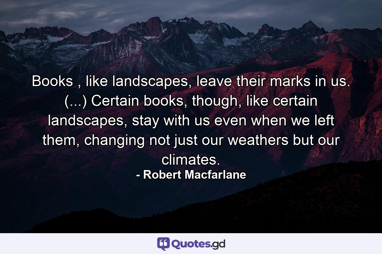 Books , like landscapes, leave their marks in us. (...) Certain books, though, like certain landscapes, stay with us even when we left them, changing not just our weathers but our climates. - Quote by Robert Macfarlane