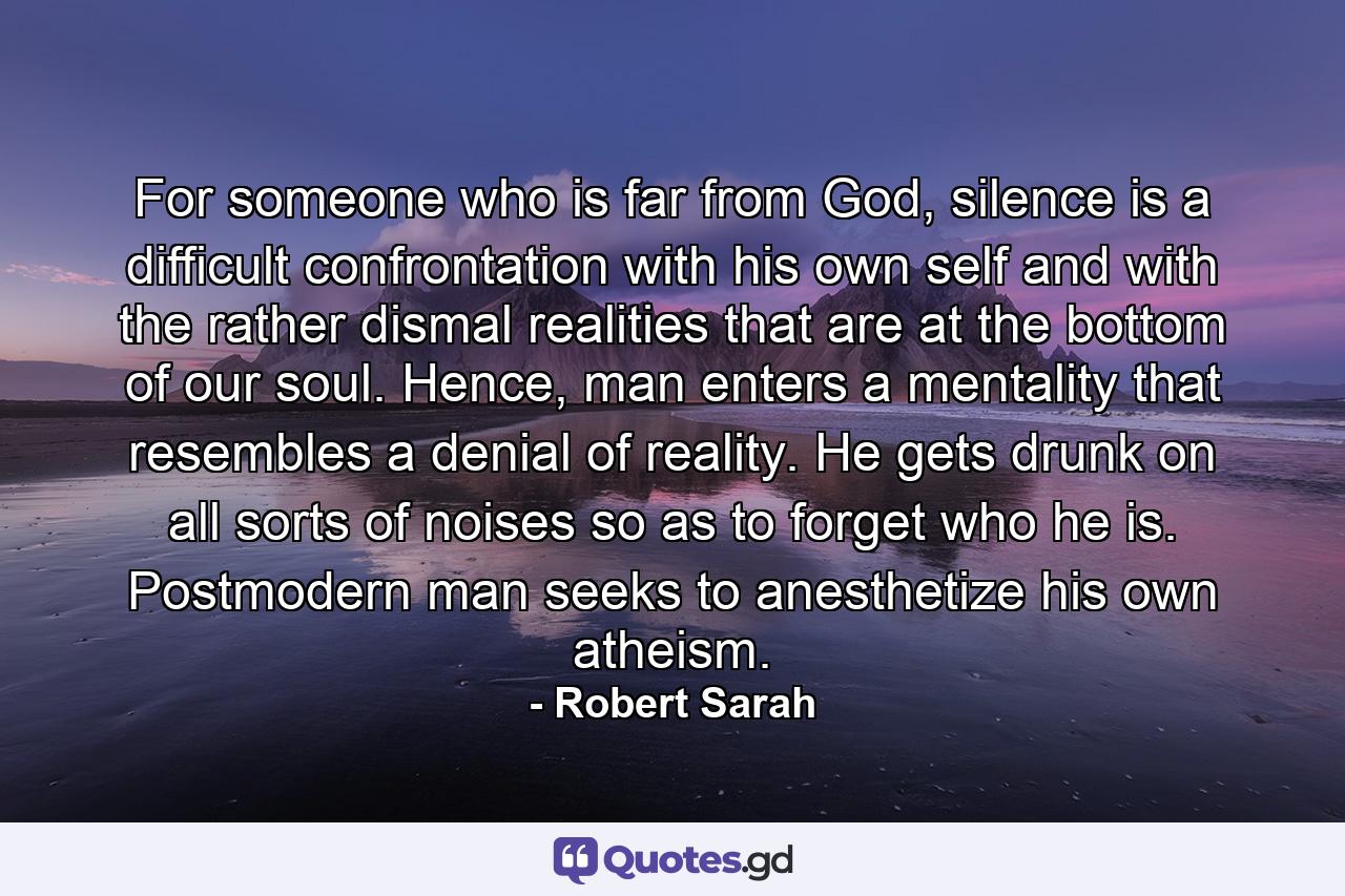 For someone who is far from God, silence is a difficult confrontation with his own self and with the rather dismal realities that are at the bottom of our soul. Hence, man enters a mentality that resembles a denial of reality. He gets drunk on all sorts of noises so as to forget who he is. Postmodern man seeks to anesthetize his own atheism. - Quote by Robert Sarah