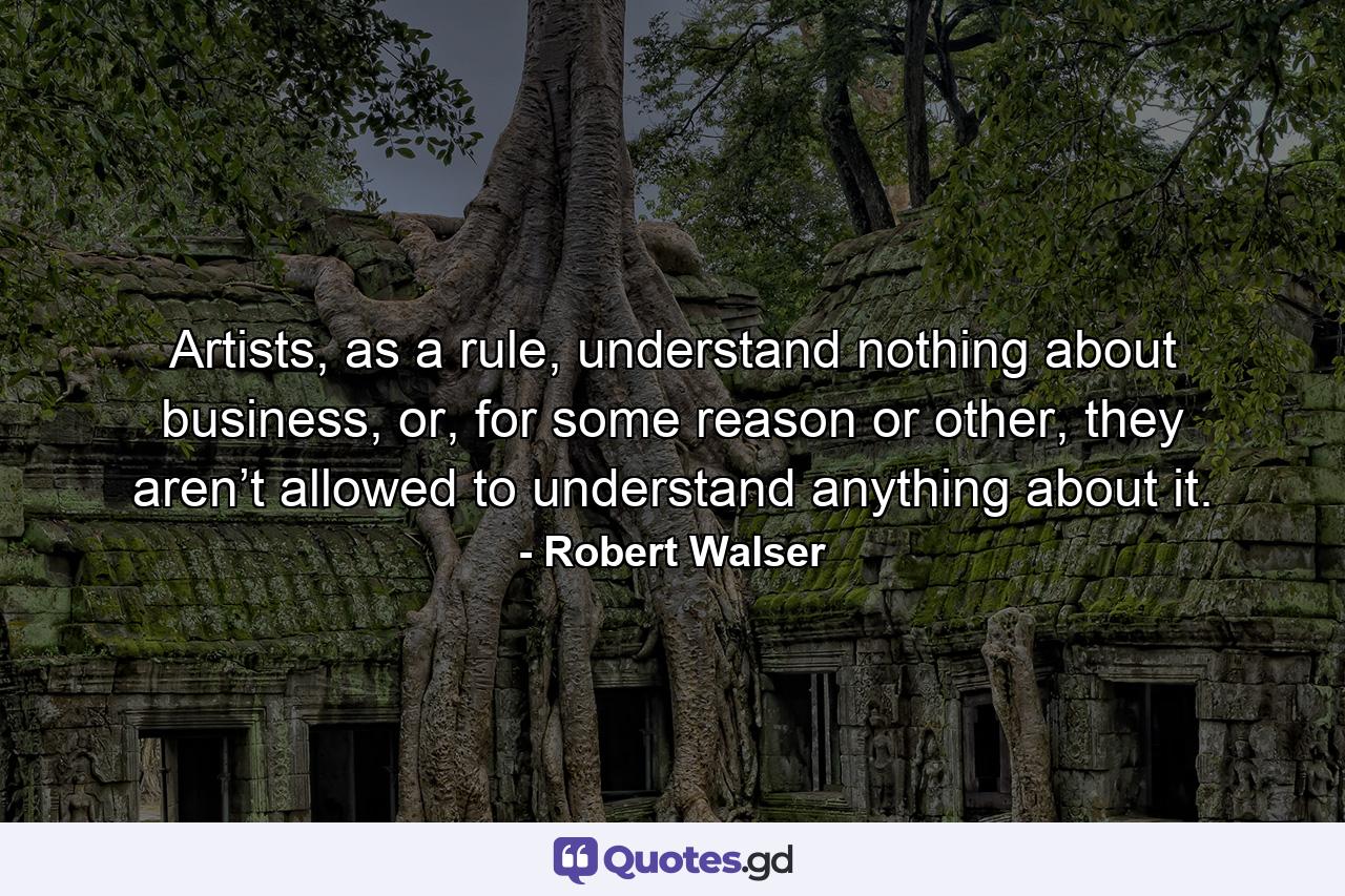 Artists, as a rule, understand nothing about business, or, for some reason or other, they aren’t allowed to understand anything about it. - Quote by Robert Walser