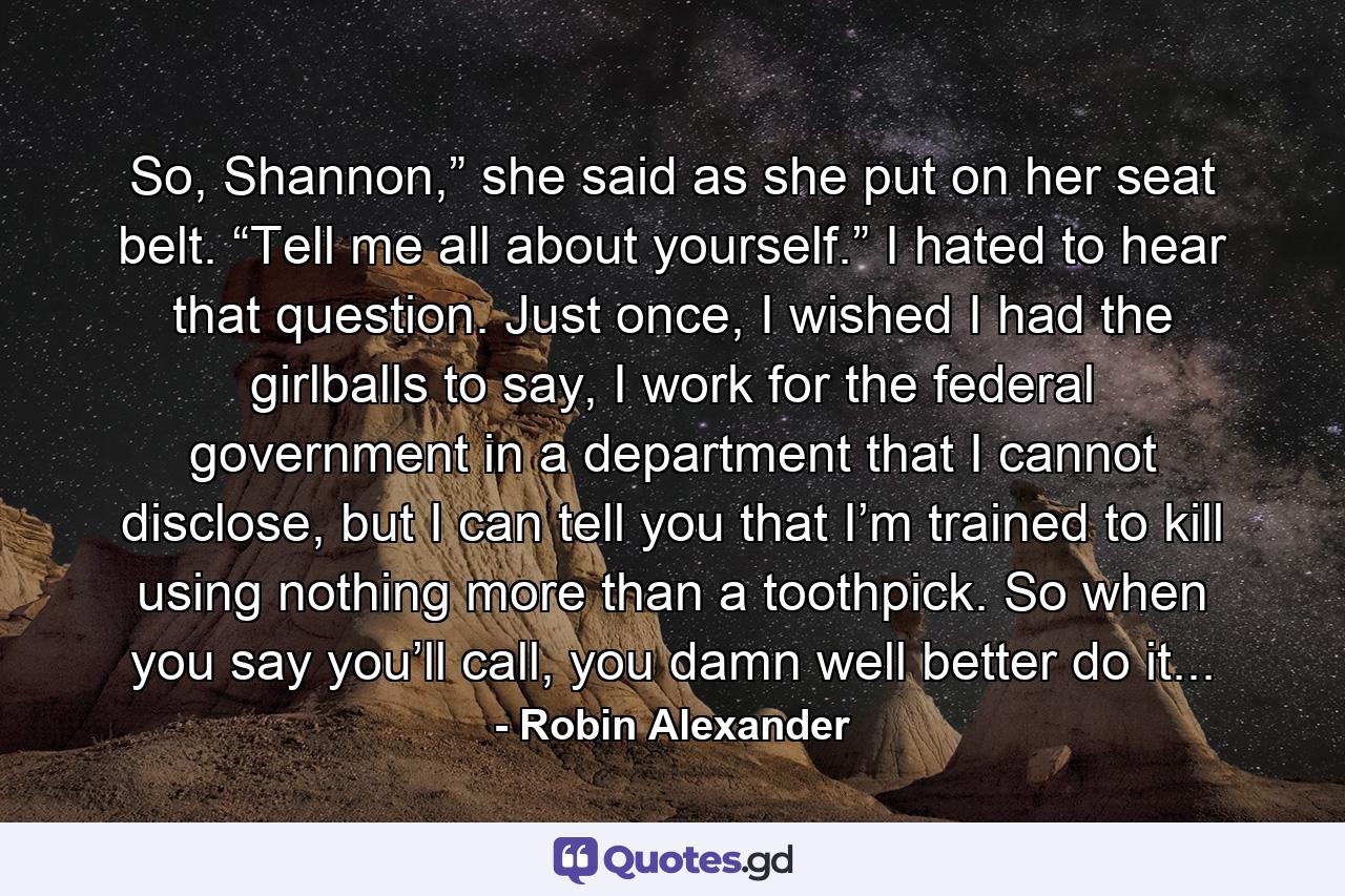 So, Shannon,” she said as she put on her seat belt. “Tell me all about yourself.” I hated to hear that question. Just once, I wished I had the girlballs to say, I work for the federal government in a department that I cannot disclose, but I can tell you that I’m trained to kill using nothing more than a toothpick. So when you say you’ll call, you damn well better do it... - Quote by Robin Alexander