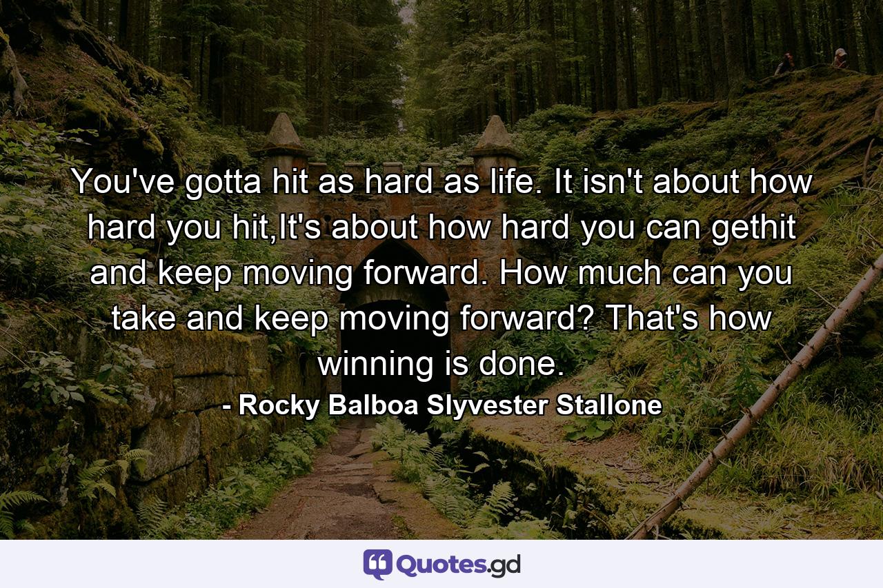 You've gotta hit as hard as life. It isn't about how hard you hit,It's about how hard you can gethit and keep moving forward. How much can you take and keep moving forward? That's how winning is done. - Quote by Rocky Balboa Slyvester Stallone