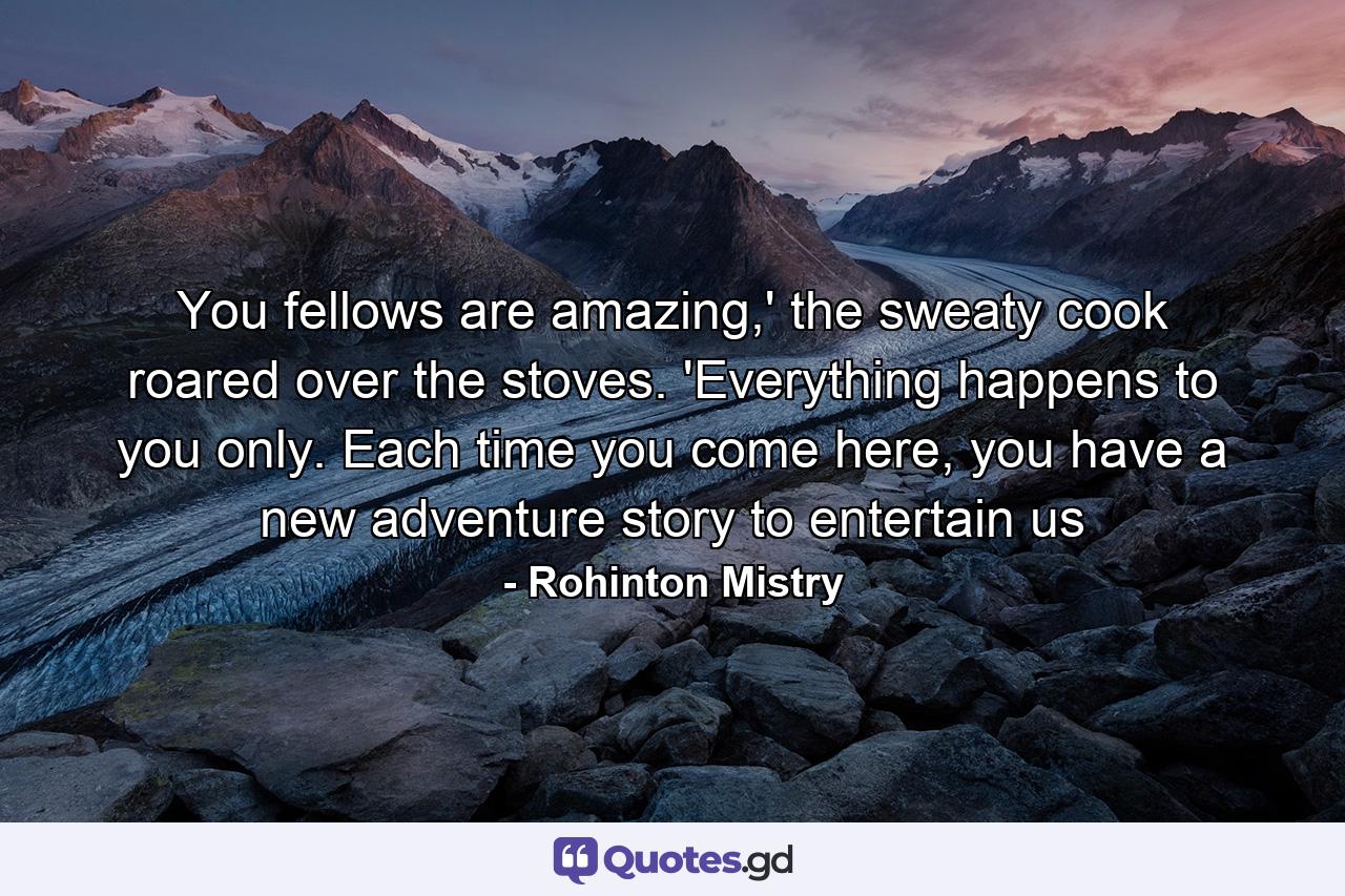 You fellows are amazing,' the sweaty cook roared over the stoves. 'Everything happens to you only. Each time you come here, you have a new adventure story to entertain us - Quote by Rohinton Mistry