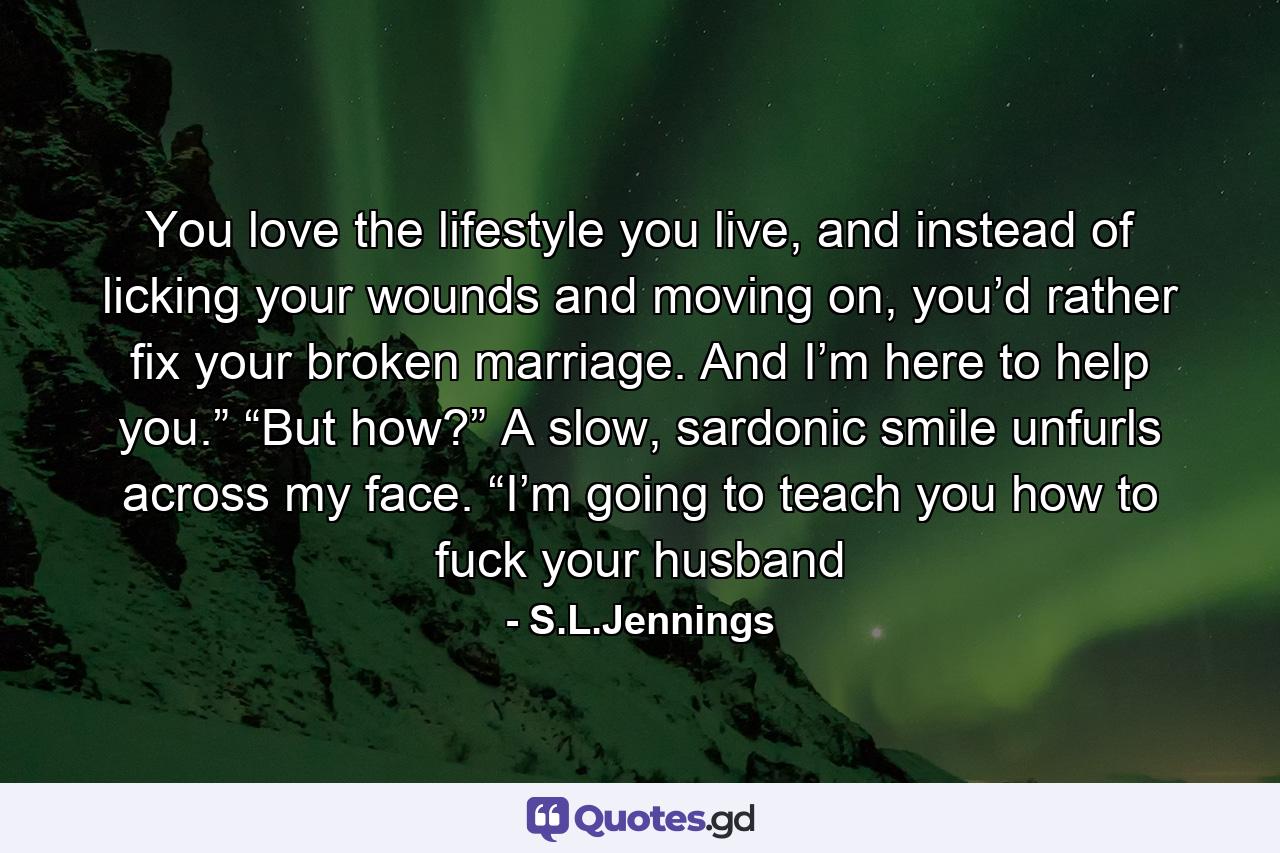 You love the lifestyle you live, and instead of licking your wounds and moving on, you’d rather fix your broken marriage. And I’m here to help you.” “But how?” A slow, sardonic smile unfurls across my face. “I’m going to teach you how to fuck your husband - Quote by S.L.Jennings